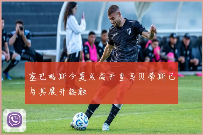 塞巴略斯今夏或离开皇马贝蒂斯已与其展开接触