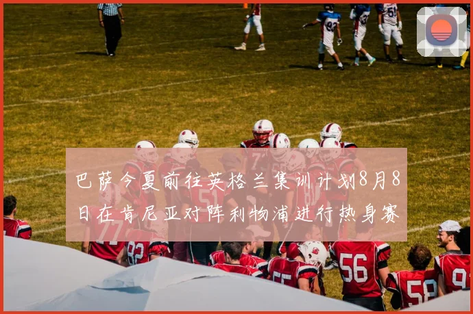 巴萨今夏前往英格兰集训计划8月8日在肯尼亚对阵利物浦进行热身赛