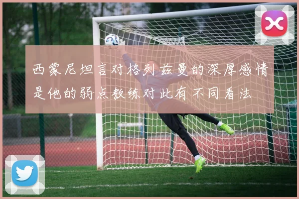 西蒙尼坦言对格列兹曼的深厚感情是他的弱点教练对此有不同看法
