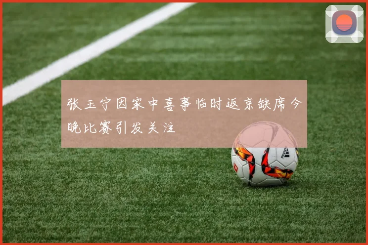张玉宁因家中喜事临时返京缺席今晚比赛引发关注