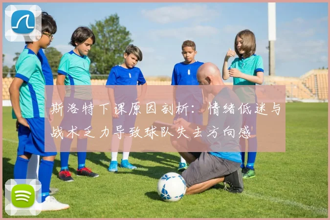 斯洛特下课原因剖析：情绪低迷与战术乏力导致球队失去方向感