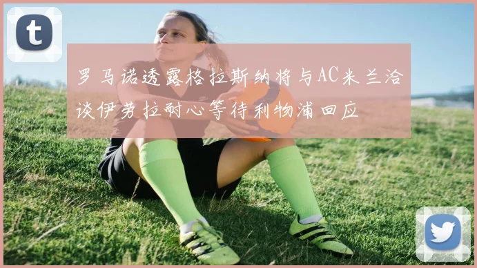 罗马诺透露格拉斯纳将与AC米兰洽谈伊劳拉耐心等待利物浦回应
