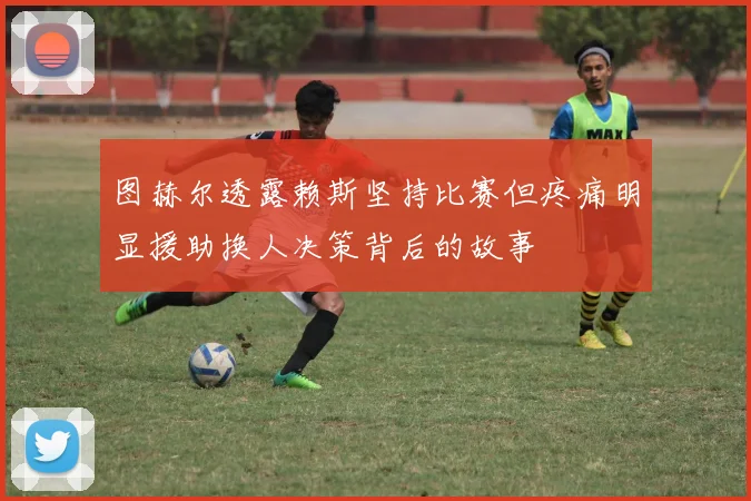 图赫尔透露赖斯坚持比赛但疼痛明显援助换人决策背后的故事