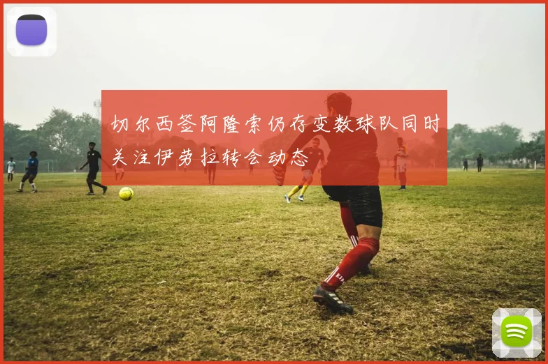 切尔西签阿隆索仍存变数球队同时关注伊劳拉转会动态