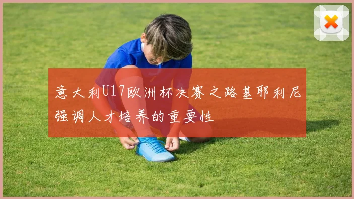 意大利U17欧洲杯决赛之路基耶利尼强调人才培养的重要性
