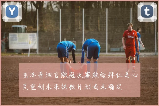 克洛普坦言欧冠决赛败给拜仁是心灵重创未来执教计划尚未确定