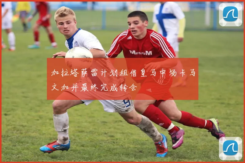 加拉塔萨雷计划租借皇马中场卡马文加并最终完成转会