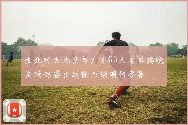 生死对决北京与广东G3大名单揭晓周琦赵睿出战徐杰胡明轩参赛
