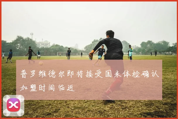 普罗维德尔即将接受国米体检确认加盟时间临近