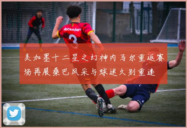美加墨十二星之幻神内马尔重返赛场再展桑巴风采与球迷久别重逢